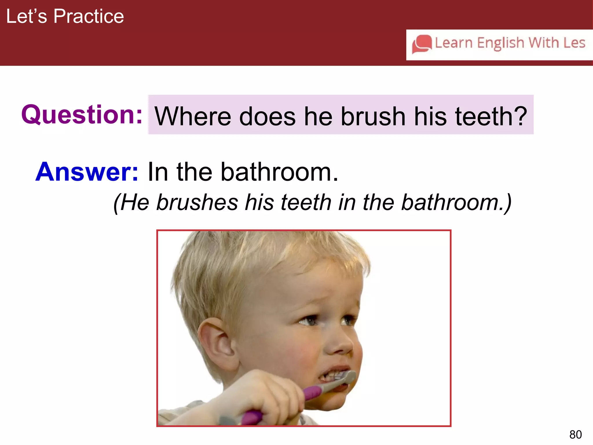 80 
Let’s Practice 
3-10 Let’s Practice 
Question: 
Answer: In the bathroom. 
Where does he brush his teeth? 
(He brushes his teeth in the bathroom.) 
 
