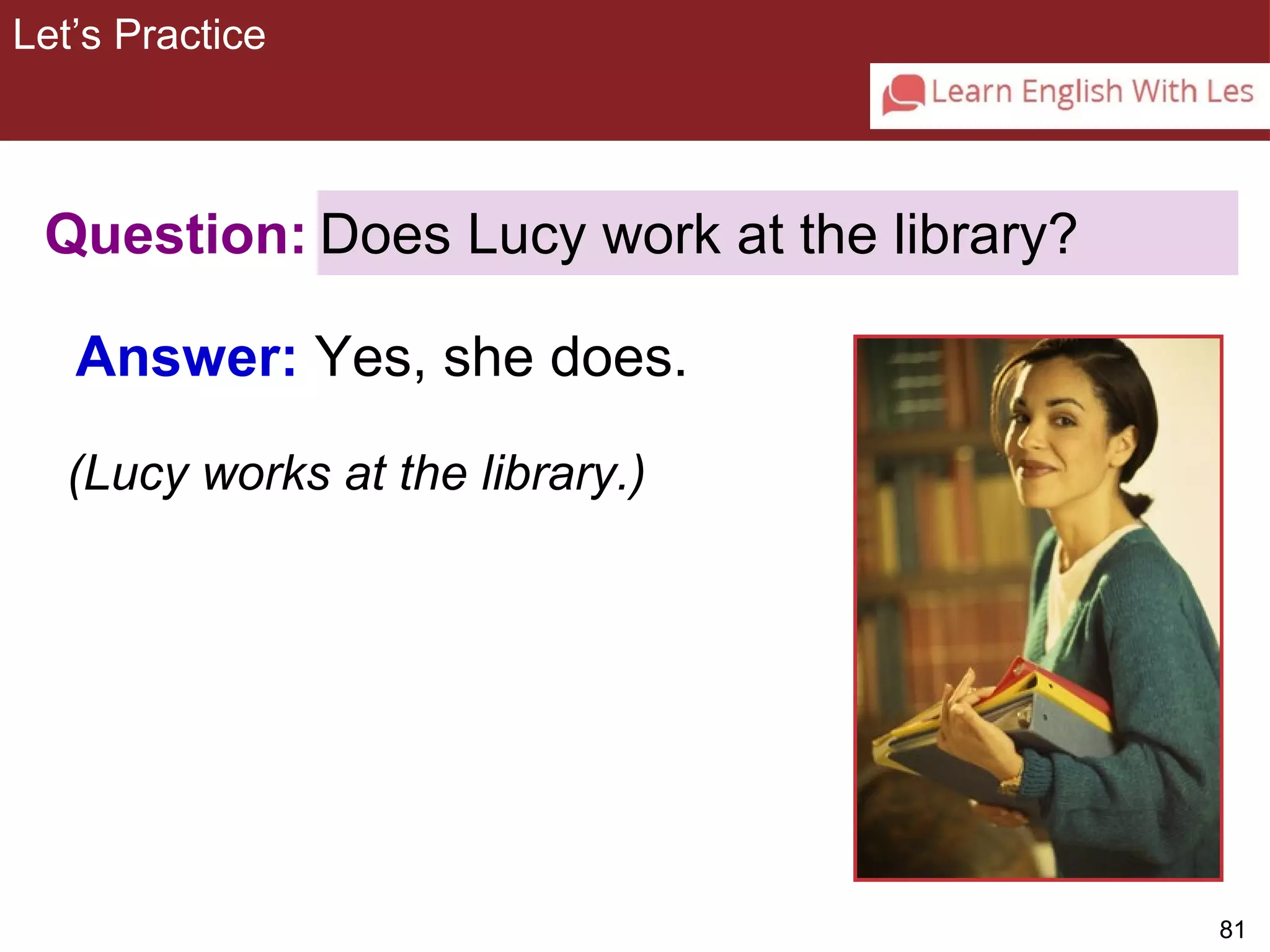 81 
Let’s Practice 
3-10 Let’s Practice 
Question: 
Answer: Yes, she does. 
Does Lucy work at the library? 
(Lucy works at the library.) 
 