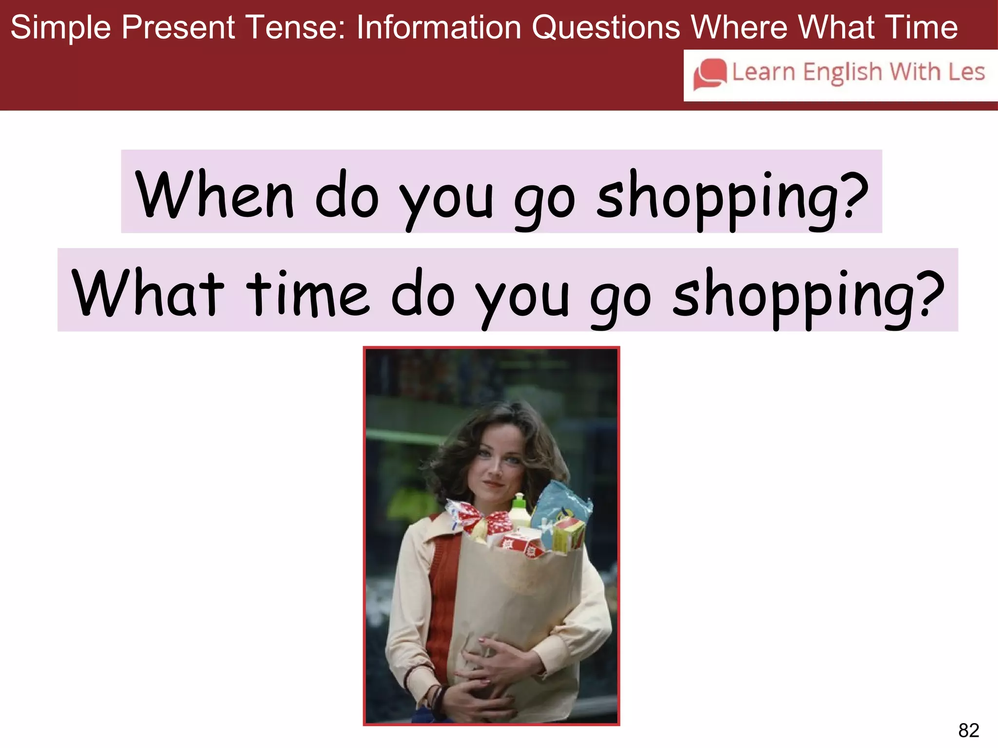 Simple Present Tense: Information Questions Where What Time 
82 
3-11 SIMPLE PRESENT TENSE: ASKING INFORMATION 
QUESTIONS WITH WHEN AND WHAT TIME 
When do you go shopping? 
What time do you go shopping? 
 