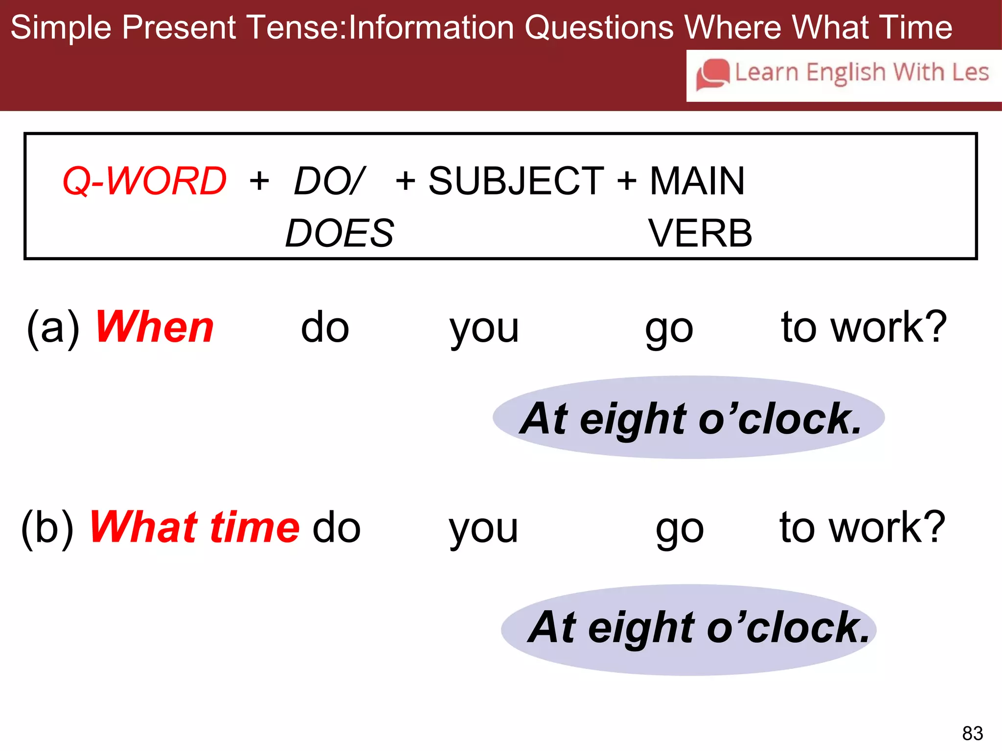 83 
Simple Present Tense:Information Questions Where What Time 
3-11 SIMPLE PRESENT TENSE: ASKING INFORMATION 
QUESTIONS WITH WHEN AND WHAT TIME 
Q-WORD + DO/ + SUBJECT + MAIN 
DOES VERB 
(a) When do you go to work? 
At eight o’clock. 
(b) What time do you go to work? 
At eight o’clock. 
 