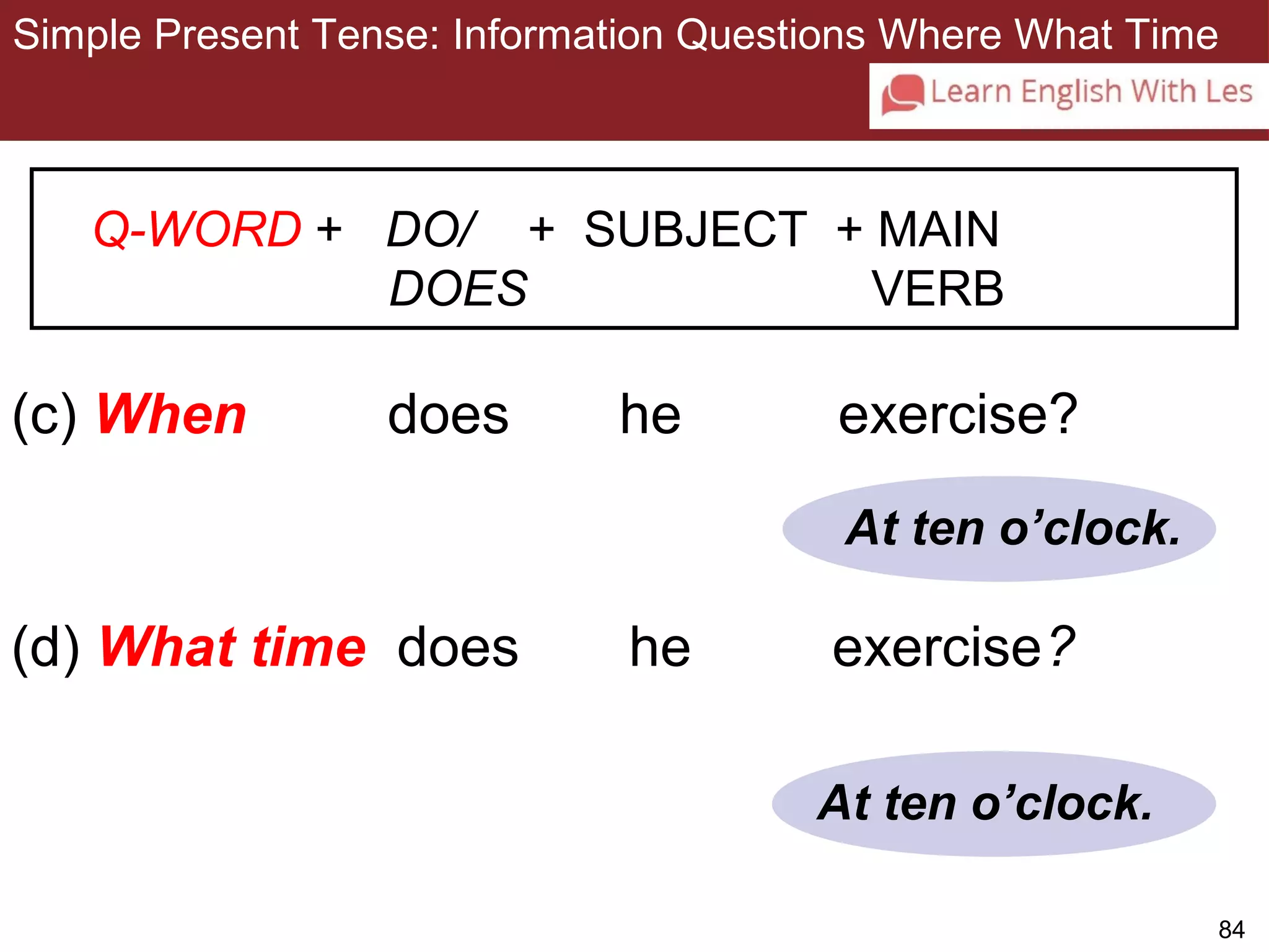 Simple Present Tense: Information Questions Where What Time 
84 
3-11 SIMPLE PRESENT TENSE: ASKING INFORMATION 
QUESTIONS WITH WHEN AND WHAT TIME 
Q-WORD + DO/ + SUBJECT + MAIN 
DOES VERB 
(c) When does he exercise? 
At ten o’clock. 
(d) What time does he exercise? 
At ten o’clock. 
 