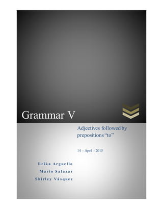 Grammar V
E r i k a A r g u e l l o
M a r i o S a l a z a r
S h i r l e y V á s q u e z
Adjectives followed by
prepositions“to”
14 – April - 2015
 