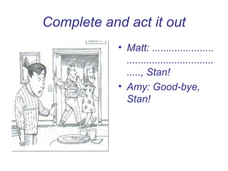 Complete and act it out
            • Matt: ......................
              ...............................
              ....., Stan!
            • Amy: Good-bye,
              Stan!
 
