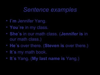 Sentence examples
• I´m Jennifer Yang.
• You´re in my class.
• She´s in our math class. (Jennifer is in
  our math class.)
• He´s over there. (Steven is over there.)
• It´s my math book.
• It´s Yang. (My last name is Yang.)
 