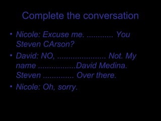 Complete the conversation
• Nicole: Excuse me. ............ You
  Steven CArson?
• David: NO, ...................... Not. My
  name .................David Medina.
  Steven .............. Over there.
• Nicole: Oh, sorry.
 