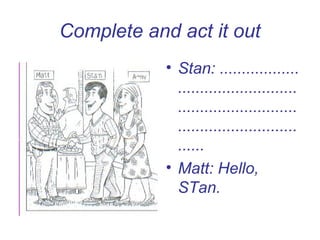 Complete and act it out
            • Stan: ..................
              ...........................
              ...........................
              ...........................
              ......
            • Matt: Hello,
              STan.
 