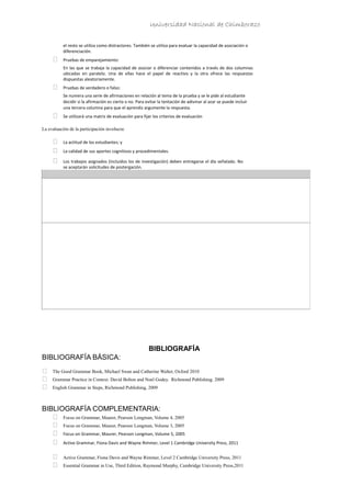 Universidad Nacional de Chimborazo
el resto se utiliza como distractores. También se utiliza para evaluar la capacidad de asociación o
diferenciación.
 Pruebas de emparejamiento:
En las que se trabaja la capacidad de asociar o diferenciar contenidos a través de dos columnas
ubicadas en paralelo. Una de ellas hace el papel de reactivo y la otra ofrece las respuestas
dispuestas aleatoriamente.
 Pruebas de verdadero o falso:
Se numera una serie de afirmaciones en relación al tema de la prueba y se le pide al estudiante
decidir si la afirmación es cierta o no. Para evitar la tentación de adivinar al azar se puede incluir
una tercera columna para que el aprendiz argumente la respuesta.
 Se utilizará una matriz de evaluación para fijar los criterios de evaluación
La evaluación de la participación involucra:
 La actitud de los estudiantes; y
 La calidad de sus aportes cognitivos y procedimentales.
 Los trabajos asignados (incluidos los de investigación) deben entregarse el día señalado. No
se aceptarán solicitudes de postergación.
BIBLIOGRAFÍA
BIBLIOGRAFÍA BÁSICA:
 The Good Grammar Book, Michael Swan and Catherine Walter, Oxford 2010
 Grammar Practice in Context. David Bolton and Noel Godey. Richmond Publishing. 2009
 English Grammar in Steps, Richmond Publishing, 2009
BIBLIOGRAFÍA COMPLEMENTARIA:
 Focus on Grammar, Maurer, Pearson Longman, Volume 4, 2005
 Focus on Grammar, Maurer, Pearson Longman, Volume 3, 2005
 Focus on Grammar, Maurer, Pearson Longman, Volume 5, 2005
 Active Grammar, Fiona Davis and Wayne Rimmer, Level 1 Cambridge University Press, 2011
 Active Grammar, Fiona Davis and Wayne Rimmer, Level 2 Cambridge University Press, 2011
 Essential Grammar in Use, Third Edition, Raymond Murphy, Cambridge University Press,2011
 