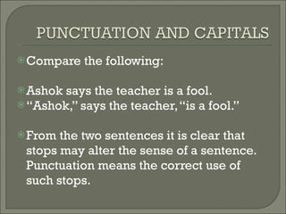 Compare the following: Ashok says the teacher is a fool. “ Ashok,” says the teacher, “is a fool.” From the two sentences it is clear that stops may alter the sense of a sentence. Punctuation means the correct use of such stops. 