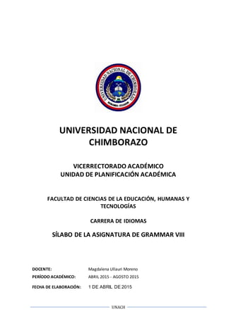 UNACH
UNIVERSIDAD NACIONAL DE
CHIMBORAZO
VICERRECTORADO ACADÉMICO
UNIDAD DE PLANIFICACIÓN ACADÉMICA
FACULTAD DE CIENCIAS DE LA EDUCACIÓN, HUMANAS Y
TECNOLOGÍAS
CARRERA DE IDIOMAS
SÍLABO DE LA ASIGNATURA DE GRAMMAR VIII
DOCENTE: Magdalena Ullauri Moreno
PERÍODO ACADÉMICO: ABRIL 2015 - AGOSTO 2015
FECHA DE ELABORACIÓN: 1 DE ABRIL DE 2015
 