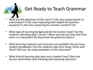 Get Ready to Teach GrammarWhat are the objectives of this class? Is the class preparing for an examination? Is the class improving their English for business purposes? Is the class preparing for summer vacation? etc. What type of learning background do the learners have? Are the students attending other classes? When was the last time that they were in a classroom? Do they know the grammar basics?What learning materials and resources are available? Do you have student workbooks? Can the students take their books home with them? Will you  be using computers in the classroom?What kind of learning style does each student have? Does the learner work better with listening and repeating exercises? 