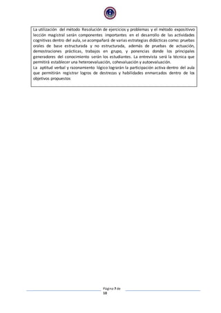 Página 7 de
10
La utilización del método Resolución de ejercicios y problemas y el método expositivvo
lección magistral serán componentes importantes en el desarrollo de las actividades
cognitivas dentro del aula, se acompañará de varias estrategias didácticas como: pruebas
orales de base estructurada y no estructurada, además de pruebas de actuación,
demostraciones prácticas, trabajos en grupo, y ponencias donde los principales
generadores del conocimiento serán los estudiantes. La entrevista será la técnica que
permitirá establecer una heteroevaluación, cohevaluación y autoevaluación.
La aptitud verbal y razonamiento lógico lograrán la participación activa dentro del aula
que permitirán registrar logros de destrezas y habilidades enmarcados dentro de los
objetivos propuestos
 