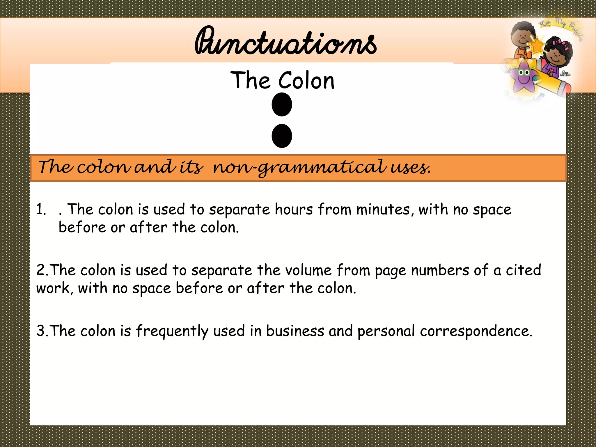 1. . The colon is used to separate hours from minutes, with no space
before or after the colon.
2.The colon is used to separate the volume from page numbers of a cited
work, with no space before or after the colon.
3.The colon is frequently used in business and personal correspondence.
Punctuations
The colon and its non-grammatical uses.
The Colon
 
