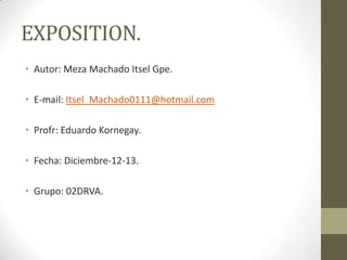 EXPOSITION.
• Autor: Meza Machado Itsel Gpe.
• E-mail: Itsel_Machado0111@hotmail.com
• Profr: Eduardo Kornegay.
• Fecha: Diciembre-12-13.
• Grupo: 02DRVA.

 