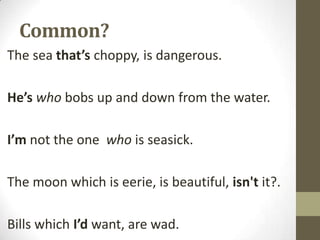 Common?
The sea that’s choppy, is dangerous.
He’s who bobs up and down from the water.
I’m not the one who is seasick.
The moon which is eerie, is beautiful, isn't it?.
Bills which I’d want, are wad.

 