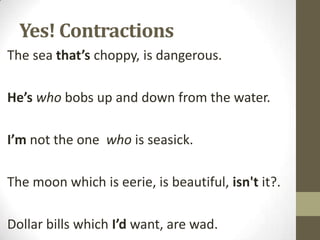 Yes! Contractions
The sea that’s choppy, is dangerous.
He’s who bobs up and down from the water.
I’m not the one who is seasick.
The moon which is eerie, is beautiful, isn't it?.
Dollar bills which I’d want, are wad.

 