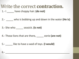 Write the correct contraction.
1.- I _____ have choppy hair. (do not)
2.- _____ who is bobbing up and down in the water (He is)
3.- She who _____ seasick. (is not)

4.- Those lions that are there, _____ eerie (are not)
5.- _____ like to have a wad of toys. (I would)
6.- _____________________________________________

 
