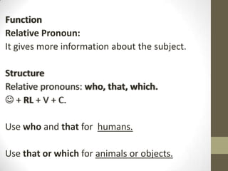 Function
Relative Pronoun:
It gives more information about the subject.
Structure
Relative pronouns: who, that, which.
 + RL + V + C.
Use who and that for humans.
Use that or which for animals or objects.

 