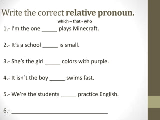Write the correct relative pronoun.
which – that - who

1.- I’m the one _____ plays Minecraft.

2.- It’s a school _____ is small.
3.- She’s the girl _____ colors with purple.
4.- It isn´t the boy _____ swims fast.
5.- We’re the students _____ practice English.
6.- _______________________________

 