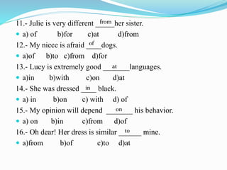 11.- Julie is very different _____her sister.
 a) of b)for c)at d)from
12.- My niece is afraid ____dogs.
 a)of b)to c)from d)for
13.- Lucy is extremely good _______languages.
 a)in b)with c)on d)at
14.- She was dressed ____ black.
 a) in b)on c) with d) of
15.- My opinion will depend _______ his behavior.
 a) on b)in c)from d)of
16.- Oh dear! Her dress is similar ______ mine.
 a)from b)of c)to d)at
from
of
at
in
on
to
 