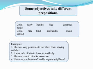 Some adjectives take different
prepositions.
Cruel nasty friendly nice generous
polite
Good rude kind unfriendly mean
unkind
Examples:
1. She was very generous to me when I was staying
with her.
2. It was rude of him to leave so suddenly.
3. She was rude to him for no reason.
4. How can you be so unfriendly to your neighbors?
 
