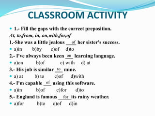 CLASSROOM ACTIVITY
 1.- Fill the gaps with the correct preposition.
At, to,from, in, on,with,for,of
1.-She was a little jealous ____ her sister's success.
 a)in b)by c)of d)to
2.- I've always been keen ___ learning language.
 a)on b)of c) with d) at
3.- His job is similar ___ mine.
 a) at b) to c)of d)with
4.- I'm capable ___ using this software.
 a)in b)of c)for d)to
5.- England is famous _____its rainy weather.
 a)for b)to c)of d)in
of
on
to
of
for
 