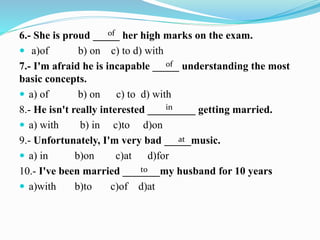 6.- She is proud _____ her high marks on the exam.
 a)of b) on c) to d) with
7.- I'm afraid he is incapable _____ understanding the most
basic concepts.
 a) of b) on c) to d) with
8.- He isn't really interested _________ getting married.
 a) with b) in c)to d)on
9.- Unfortunately, I'm very bad _____music.
 a) in b)on c)at d)for
10.- I've been married _______my husband for 10 years
 a)with b)to c)of d)at
of
in
at
to
of
 