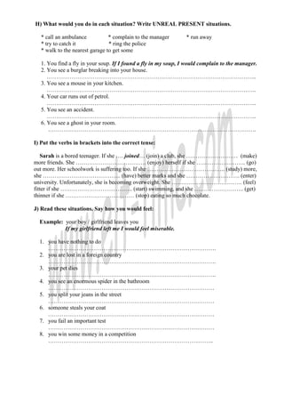 H) What would you do in each situation? Write UNREAL PRESENT situations.

   * call an ambulance           * complain to the manager       * run away
   * try to catch it             * ring the police
   * walk to the nearest garage to get some

   1. You find a fly in your soup. If I found a fly in my soup, I would complain to the manager.
   2. You see a burglar breaking into your house.
      ………………………………………………………………………………………………..
   3. You see a mouse in your kitchen.
      ………………………………………………………………………………………………..
   4. Your car runs out of petrol.
      ………………………………………………………………………………………………..
   5. You see an accident.
      ………………………………………………………………………………………………..
   6. You see a ghost in your room.
      ……………………………………………………………………………………………….

I) Put the verbs in brackets into the correct tense:

   Sarah is a bored teenager. If she …. joined… (join) a club, she ……………………… (make)
more friends. She ………………………………. (enjoy) herself if she …………………….. (go)
out more. Her schoolwork is suffering too. If she ………………………………….. (study) more,
she ………………………………….. (have) better marks and she ………………………. (enter)
university. Unfortunately, she is becoming overweight. She ………………………………. (feel)
fitter if she ……………………………….. (start) swimming, and she …………………….. (get)
thinner if she ……………………………… (stop) eating so much chocolate.

J) Read these situations. Say how you would feel:

  Example: your boy / girlfriend leaves you
           If my girlfriend left me I would feel miserable.

  1. you have nothing to do
     …………………………………………………………………………….
  2. you are lost in a foreign country
     …………………………………………………………………………….
  3. your pet dies
     …………………………………………………………………………….
  4. you see an enormous spider in the bathroom
     ……………………………………………………………………………
  5. you split your jeans in the street
     ……………………………………………………………………………
  6. someone steals your coat
     ……………………………………………………………………………
  7. you fail an important test
     ……………………………………………………………………………
  8. you win some money in a competition
     …………………………………………………………………….……..
 