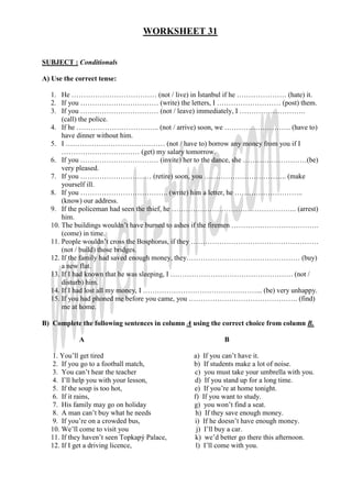 WORKSHEET 31


SUBJECT : Conditionals

A) Use the correct tense:

  1. He ……………………………… (not / live) in Đstanbul if he ………………… (hate) it.
  2. If you …………………………… (write) the letters, I ……………………… (post) them.
  3. If you …………………………… (not / leave) immediately, I ……………………….
      (call) the police.
  4. If he …………………………….. (not / arrive) soon, we ………………………. (have to)
      have dinner without him.
  5. I …………………………………… (not / have to) borrow any money from you if I
      …………………………… (get) my salary tomorrow.
  6. If you …………………………… (invite) her to the dance, she ………………………(be)
      very pleased.
  7. If you ………………………… (retire) soon, you …………………………….. (make
      yourself ill.
  8. If you ………………………………. (write) him a letter, he ………………………..
      (know) our address.
  9. If the policeman had seen the thief, he …………………………………………….. (arrest)
      him.
  10. The buildings wouldn’t have burned to ashes if the firemen ……………………………….
      (come) in time.
  11. People wouldn’t cross the Bosphorus, if they ………………………………………………
      (not / build) those bridges.
  12. If the family had saved enough money, they………………………………………… (buy)
      a new flat.
  13. If I had known that he was sleeping, I ……………………………………………. (not /
      disturb) him.
  14. If I had lost all my money, I …………………………………………... (be) very unhappy.
  15. If you had phoned me before you came, you ………………………………………. (find)
      me at home.

B) Complete the following sentences in column A using the correct choice from column B.

            A                                             B

  1. You’ll get tired                           a) If you can’t have it.
  2. If you go to a football match,             b) If students make a lot of noise.
  3. You can’t hear the teacher                 c) you must take your umbrella with you.
  4. I’ll help you with your lesson,            d) If you stand up for a long time.
  5. If the soup is too hot,                    e) If you’re at home tonight.
  6. If it rains,                               f) If you want to study.
   7. His family may go on holiday              g) you won’t find a seat.
   8. A man can’t buy what he needs              h) If they save enough money.
   9. If you’re on a crowded bus,               i) If he doesn’t have enough money.
  10. We’ll come to visit you                    j) I’ll buy a car.
  11. If they haven’t seen Topkapý Palace,      k) we’d better go there this afternoon.
  12. If I get a driving licence,                l) I’ll come with you.
 