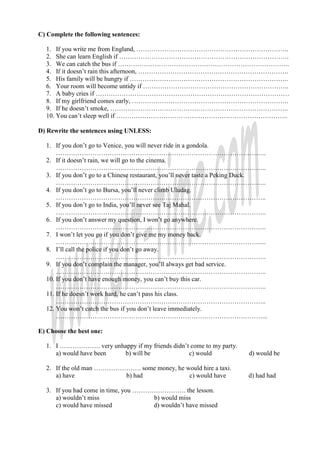 C) Complete the following sentences:

  1. If you write me from England, ……………………………………………………………..
  2. She can learn English if …………………………………………………………………….
  3. We can catch the bus if ……………………………………………………………………..
  4. If it doesn’t rain this afternoon, …………………………………………………………….
  5. His family will be hungry if ………………………………………………………………..
  6. Your room will become untidy if …………………………………………………………..
  7. A baby cries if ………………………………………………………………………………
  8. If my girlfriend comes early, ……………………………………………………………….
  9. If he doesn’t smoke, ………………………………………………………………………..
  10. You can’t sleep well if ……………………………………………………………………..

D) Rewrite the sentences using UNLESS:

  1. If you don’t go to Venice, you will never ride in a gondola.
      ……………………………………………………………………………………..
  2. If it doesn’t rain, we will go to the cinema.
      ……………………………………………………………………………………..
  3. If you don’t go to a Chinese restaurant, you’ll never taste a Peking Duck.
      ……………………………………………………………………………………..
  4. If you don’t go to Bursa, you’ll never climb Uludag.
      ……………………………………………………………………………………..
  5. If you don’t go to India, you’ll never see Taj Mahal.
      ……………………………………………………………………………………..
  6. If you don’t answer my question, I won’t go anywhere.
      ……………………………………………………………………………………..
  7. I won’t let you go if you don’t give me my money back.
      ……………………………………………………………………………………..
  8. I’ll call the police if you don’t go away.
      ……………………………………………………………………………………..
  9. If you don’t complain the manager, you’ll always get bad service.
      ……………………………………………………………………………………..
  10. If you don’t have enough money, you can’t buy this car.
      ……………………………………………………………………………………..
  11. If he doesn’t work hard, he can’t pass his class.
      ……………………………………………………………………………………..
  12. You won’t catch the bus if you don’t leave immediately.
      ……………………………………………………………………………………...

E) Choose the best one:

  1. I ………………. very unhappy if my friends didn’t come to my party.
     a) would have been b) will be              c) would                d) would be

  2. If the old man …………………. some money, he would hire a taxi.
     a) have             b) had              c) would have              d) had had

  3. If you had come in time, you ……………………. the lesson.
     a) wouldn’t miss                b) would miss
     c) would have missed            d) wouldn’t have missed
 