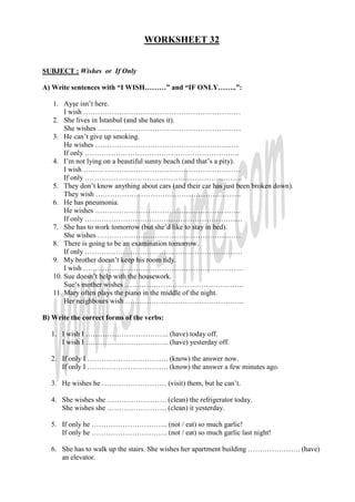 WORKSHEET 32


SUBJECT : Wishes or If Only

A) Write sentences with “I WISH………” and “IF ONLY……..”:

   1. Ayşe isn’t here.
       I wish …………………………………………………………
   2. She lives in Đstanbul (and she hates it).
       She wishes ……………………………………………………
   3. He can’t give up smoking.
       He wishes ……………………………………………………
       If only ………………………………………………………..
   4. I’m not lying on a beautiful sunny beach (and that’s a pity).
       I wish …………………………………………………………
       If only …………………………………………………………
   5. They don’t know anything about cars (and their car has just been broken down).
       They wish …………………………………………………….
   6. He has pneumonia.
       He wishes …………………………………………………….
       If only …………………………………………………………
   7. She has to work tomorrow (but she’d like to stay in bed).
       She wishes ……………………………………………………
   8. There is going to be an examination tomorrow.
       If only …………………………………………………………
   9. My brother doesn’t keep his room tidy.
       I wish ………………………………………………………….
   10. Sue doesn’t help with the housework.
       Sue’s mother wishes …………………………………………..
   11. Mary often plays the piano in the middle of the night.
       Her neighbours wish …………………………………………..

B) Write the correct forms of the verbs:

  1. I wish I …………………………….. (have) today off.
     I wish I …………………………….. (have) yesterday off.

  2. If only I ……………………………. (know) the answer now.
     If only I ……………………………. (know) the answer a few minutes ago.

  3. He wishes he ……………………… (visit) them, but he can’t.

  4. She wishes she ……………………. (clean) the refrigerator today.
     She wishes she ……………………. (clean) it yesterday.

  5. If only he ………………………….. (not / eat) so much garlic!
     If only he ………………………….. (not / eat) so much garlic last night!

  6. She has to walk up the stairs. She wishes her apartment building …………………. (have)
     an elevator.
 