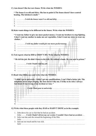 C) Ann doesn’t like her new house. Write what she WISHES:

  “ The house is so old and dirty. She has to paint it.The house doesn’t have central
  heating. The kitchen is small. “

  1.    ………….I wish the house wasn’t so old and dirty……………………
  2.    …………………………………………………………………………..
  3.    …………………………………………………………………………..
  4.    …………………………………………………………………………..

D) Kate wants things to be different in the future. Write what she WISHES:

  “ I want my father to give me more pocket money. I want my brothers to stop fighting.
   I don’t want my mother to make me eat vegetables. I don’t want my sister to wear my
   clothes. “

   1.   ………….I wish my father would give me more pocket money. …………….
   2.   ………………………………………………………………………………….
   3.   ………………………………………………………………………………….
   4.   ………………………………………………………………………………….

E) Ted regrets what he DID or DIDN’T DO. Write what he WISHES:

  “ He left his job. He didn’t listen to his wife. He robbed a bank. He was sent to prison.”

   1.   ………….. I wish I hadn’t left my job. ………………………………………..
   2.   …………………………………………………………………………………..
   3.   …………………………………………………………………………………..
   4.   …………………………………………………………………………………..

F) Read what Hilda says and write what she WISHES:

  “ I didn’t go to university. I didn’t get any qualifications. I can’t find a better job. The
   telephone never stops ringing. My boss doesn’t like me. I’d like to be rich. I always
   feel tired. It was wrong of me to shout at Ann. “

   1.   …………… I wish I had gone to university. …………………………………..
   2.   ……………………………………………………………………………………
   3.   ……………………………………………………………………………………
   4.   ……………………………………………………………………………………
   5.   ……………………………………………………………………………………
   6.   ……………………………………………………………………………………
   7.   ……………………………………………………………………………………
   8.   ……………………………………………………………………………………

G) Write what these people wish they HAD or HADN’T DONE as in the example:

   1. John drove his car so fast that he had an accident.
      John: …… I wish I hadn’t driven my car so fast. I wouldn’t have had an accident….
   2. Julie was late and she missed the beginning of the film.
      Julie: …………………………………………………………………………………….
   3. Jack ate too much and he was sick.
      Jack: ……………………………………………………………………………………..
 