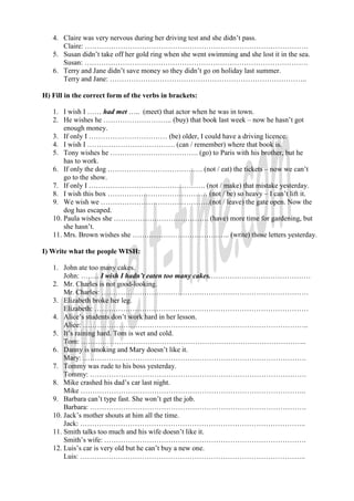 4. Claire was very nervous during her driving test and she didn’t pass.
      Claire: ………………………………………………………………………………….
   5. Susan didn’t take off her gold ring when she went swimming and she lost it in the sea.
      Susan: ………………………………………………………………………………….
   6. Terry and Jane didn’t save money so they didn’t go on holiday last summer.
      Terry and Jane: ………………………………………………………………………..

H) Fill in the correct form of the verbs in brackets:

   1. I wish I …… had met ….. (meet) that actor when he was in town.
   2. He wishes he ……………………….. (buy) that book last week – now he hasn’t got
       enough money.
   3. If only I …………………………… (be) older, I could have a driving licence.
   4. I wish I ………………………………. (can / remember) where that book is.
   5. Tony wishes he ………………………………. (go) to Paris with his brother, but he
       has to work.
   6. If only the dog …………………………………. (not / eat) the tickets – now we can’t
       go to the show.
   7. If only I …………………………………………. (not / make) that mistake yesterday.
   8. I wish this box …………………………………… (not / be) so heavy – I can’t lift it.
   9. We wish we ……………………………………….(not / leave) the gate open. Now the
       dog has escaped.
   10. Paula wishes she …………………………………. (have) more time for gardening, but
       she hasn’t.
   11. Mrs. Brown wishes she ………………………………….. (write) those letters yesterday.

I) Write what the people WISH:

   1. John ate too many cakes.
       John: …….. I wish I hadn’t eaten too many cakes.……………………………………
   2. Mr. Charles is not good-looking.
       Mr. Charles: ……………………………………………………………………………
   3. Elizabeth broke her leg.
       Elizabeth: ………………………………………………………………………………
   4. Alice’s students don’t work hard in her lesson.
       Alice: …………………………………………………………………………………..
   5. It’s raining hard. Tom is wet and cold.
       Tom: …………………………………………………………………………………..
   6. Danny is smoking and Mary doesn’t like it.
       Mary: ………………………………………………………………………………….
   7. Tommy was rude to his boss yesterday.
       Tommy: ……………………………………………………………………………….
   8. Mike crashed his dad’s car last night.
       Mike …………………………………………………………………………………..
   9. Barbara can’t type fast. She won’t get the job.
       Barbara: ……………………………………………………………………………….
   10. Jack’s mother shouts at him all the time.
       Jack: …………………………………………………………………………………..
   11. Smith talks too much and his wife doesn’t like it.
       Smith’s wife: ………………………………………………………………………….
   12. Luis’s car is very old but he can’t buy a new one.
       Luis: …………………………………………………………………………………..
 