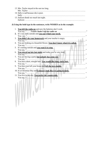13. Mrs. Taylor stayed in the sun too long.
       Mrs. Taylor: …………………………………………………………………………..
   14. Sally is sad because she is poor.
       Sally: …………………………………………………………………………………
   15. Jackson drank too much last night.
       Jackson: ………………………………………………………………………………

J) Using the bold type in the sentences, write WISHES as in the example:

   1. You left the radio on and now the batteries don’t work.
       You say, “…… I wish I hadn’t left the radio on . ……………………………………”
   2. It’s very dark outside and you can’t find your torch.
       You say, “……………………………………………………………………………. “
   3. You didn’t do your homework and your teacher is angry.
       You say, “…………………………………………………………………………….. “
   4. You are looking at a beautiful flower. You don’t know what it is called.
       You say, “…………………………………………………………………………….. “
   5. It’s raining outside and you want it to stop.
       You say, “…………………………………………………………………………….. “
   6. You stayed up late last night and today you’re very tired.
       You say, “…………………………………………………………………………….. “
   7. You are having a party but nobody has come yet.
       You say, “…………………………………………………………………………….. “
   8. You have short, straight hair. You would like long, curly hair.
       You say, “…………………………………………………………………………….. “
   9. You have just left your house and left the keys inside.
       You say, “…………………………………………………………………………….. “
   10. It is Christmas Day and it doesn’t look like it is going to snow.
       You say, “……………………………………………………………………………. “
   11. You live in the city. You prefer the countryside.
       You say, “…………………………………………………………………………….. “
 