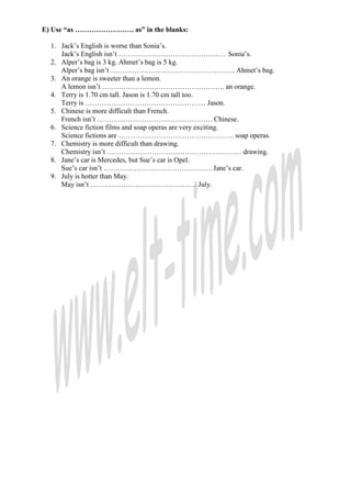 E) Use “as ……………………. as” in the blanks:

  1. Jack’s English is worse than Sonia’s.
     Jack’s English isn’t ………………………………………. Sonia’s.
  2. Alper’s bag is 3 kg. Ahmet’s bag is 5 kg.
     Alper’s bag isn’t …………………………………………….. Ahmet’s bag.
  3. An orange is sweeter than a lemon.
     A lemon isn’t ……………………………………………. an orange.
  4. Terry is 1.70 cm tall. Jason is 1.70 cm tall too.
     Terry is …………………………………………… Jason.
  5. Chinese is more difficult than French.
     French isn’t …………………………………………. Chinese.
  6. Science fiction films and soap operas are very exciting.
     Science fictions are …………………………………………. soap operas.
  7. Chemistry is more difficult than drawing.
     Chemistry isn’t ………………………………………………… drawing.
  8. Jane’s car is Mercedes, but Sue’s car is Opel.
     Sue’s car isn’t ………………………………………. Jane’s car.
  9. July is hotter than May.
     May isn’t ……………………………………… July.
 