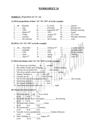 WORKSHEET 34


SUBJECT : Prepositions (at / in / on)

A) Fill in prepositions of time “AT / IN / ON” as in the example:

  1. .. on … Saturday            8. ………… 9 o’clock          15. ………… autumn
  2. ………. July                   9. ………… Christmas          16. ……….. half past two
  3. ………. 1984                  10. ………… September 28th     17. ………… Monday morning
  4. ………. March 25th            11…………. 1991                18. ………… Easter
  5. ………. Friday                12. ……….. August 29th       19. …………10 o’clock
  6. ………. summer                13. ……….. winter            20. …………Thursday afternoon
  7. ………. the morning           14. ……….. the evening       21. ………… noon

B) Fill in “AT / IN / ON” as in the example:

  1. …in….. December            6. ………… February 8th           11. ………… a quarter past six
  2. ………. midnight              7. ………… noon                   12. ………… Saturday night
  3. ………. 1982                  8. ………… 1964                   13. ………... Friday evening
  4. ………. April                 9. ………… spring                  14. ……….. Monday
  5. ………. April 2nd             10. ……….. night                 15. ……….. June 26th

C) Fill in the blanks with “AT / IN / ON” as in the example:

  1. We always go on holiday ….. in ……. summer.
  2. My mother usually goes shopping …………….. Friday morning.
  3. I always do my homework ……………… the evening.
  4. The circus usually comes to our town ………………. spring.
  5. Sophia’s birthday is …………… May 16th .
  6. I usually get up ……………….. seven o’clock.
  7. My favorite television programme begins …………… 6:30 …………. the evening.
  8. Sometimes it snows ……………….. winter.
  9. My friend’s birthday is ……………… June.
  10. Some birds and animals come out ……………… night.

D) Choose the correct answer:

  1. My lesson starts ___at____ five o’clock.
     a) on         b) at       c) in
  2. My father usually buys a newspaper ___________ the morning.
     a) on         b) at       c) in
  3. We wear warm clothes _________ winter.
     a) on         b) at       c) in
  4. We get presents ________ Christmas.
     a) on         b) at       c) in
  5. I usually visit my grandparents __________ Sunday afternoon.
     a) on         b) at        c) in
  6. John’s birthday is __________ August 16th .
     a) on          b) at       c) in
 