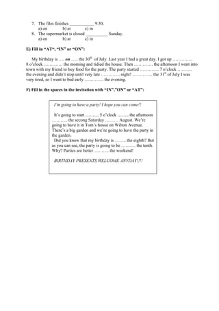 7. The film finishes ___________ 9:30.
     a) on         b) at      c) in
  8. The supermarket is closed __________ Sunday.
     a) on         b) at      c) in

E) Fill in “AT“, “IN” or “ON”:

   My birthday is …. on ….. the 30th of July. Last year I had a great day. I got up …………..
8 o’clock …………. the morning and tidied the house. Then …………. the afternoon I went into
town with my friend to buy food for the party. The party started …………. 7 o’clock ……….
the evening and didn’t stop until very late …………. night! ………….. the 31st of July I was
very tired, so I went to bed early …………. the evening.

F) Fill in the spaces in the invitation with “IN”,”ON” or “AT”:


              I’m going to have a party! I hope you can come!!

              It’s going to start ……… 5 o’clock …….. the afternoon
             ……….. the secong Saturday ……… August. We’re
             going to have it in Tom’s house on Wilton Avenue.
             There’s a big garden and we’re going to have the party in
             the garden.
              Did you know that my birthday is …….. the eighth? But
             as you can see, the party is going to be ………. the tenth.
             Why? Parties are better ………. the weekend!

              BIRTHDAY PRESENTS WELCOME ANYDAY!!!!
 