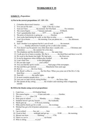 WORKSHEET 35


SUBJECT : Prepositions

A) Put in the correct prepositions AT / ON / IN:

    1.  Columbos discovered America …………… 1492.
    2.  You can see the stars …………… night, if the sky is clear.
    3.  Tom isn’t here …………. the moment. He’ll be back …………. five minutes.
    4.  The course begins ……….. 7 January and ends ………… 10 March.
    5.  Tom’s grandmother died ……….. 1977 ……….. the age of 79.
    6.  The price of electricity is going up …………. October.
    7.  Ann works hard during the week, so she likes to relax …………. weekends.
    8.  I can’t be at home ………… the morning. Can you phone me ………. the afternoon
        instead?
    9. Jack’s brother is an engineer but he’s out of work ……….. the moment.
    10. …………. Sunday afternoons I usually go for a walk in the country.
    11. Tom doesn’t see his parents very often these days- usually only ……….. Christmas and
        sometimes …………. the summer for a few days.
    12. The telephone and the doorbell rang …………. the same time.
    13. I walk up a lot of stairs everyday. My flat is …………. the third floor and there is no lift.
    14. We went to the theatre last night. We had seats ………… the front row.
    15. It can be dangerous when children play football ………….. the street.
    16. I can’t find Tom ………… in this photogfaph.
    17. Do you take sugar ………….. your coffee?
    18. You can find the sports results ………….. back page of the newspaper.
    19. Sue and Dave got married …………… Manchester four years ago.
    20. Paris is ………….. the river Seine.
    21. Mr. Boyle’s office is …………. the first floor. When you come out of the lift, it’s the
        third floor ………….. your left.
    22. Turn left …………. the traffic lights.
    23. In most countries people drive …………. the right.
    24. Last year we had a lovely skiing holiday …………… the Swiss Alps.
    25. She spends all day sitting …………. the window and watching what is happening
        outside.

B) Fill in the blanks using correct prepositions:

   1.  Cenk lives ………….. 810 Đstiklal Street.
   2.  The course begins …………. 8 June and ends ………….. October.
   3.  Peter is …………. class 2 B.
   4.  Peter goes to school ………….. Monday …………. Friday.
   5.  Students haven’t got any lessons …………. the weekends.
   6.  Sheila gets up …………. 6.30 every morning.
   7.  Mike and his family go for a walk ………… the evenings.
   8.  Michael has got a lot of posters and pictures ………….. cars ………. the wall ………. his
       room.
   9. I go to school ……….. bus, not ……….. foot.
   10. I went to bed ………… midnight and got up …………. 10.00 ………. the morning.
   11. Mozart was born ………….. Salzburg …………. 1756.
   12. There is a car in ……….. ………….. our house.
   13. Who is sitting ………….. to you?
 