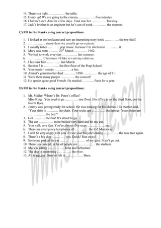 14. There is a light …………… the table.
   15. Hurry up! We are going to the cinema …………… five minutes.
   16. I haven’t seen Ann for a few days. I last saw her …………. Tuesday.
   17. Jack’s brother is an engineer but he’s out of work ………… the moment.

C) Fill in the blanks using correct prepositions:

   1. I looked at the bookcase and saw an interesting story book …………. the top shelf.
   2. ……………. sunny days we usually go on a picnic.
   3. I usually listen ……….. pop music, because I’m interested ………… it.
   4. Mary was born ……… 20th March ………… 1982.
   5. We had to work everyday ………….. last summer.
   6. ………….. Christmas I’d like to visit my relatives.
   7. I last saw him ………… last March.
   8. Section 5 is ………….. the first floor of the Prep School.
   9. You mustn’t smoke …………… a bus.
   10. Ahmet’s grandmother died ……….. 1990 …………. the age of 81.
   11. Were there many people …………. the concert?
   12. He speaks quite good French. He studied ……….. Paris for a year.

D) Fill in the blanks using correct prepositions:

   1. Mr. Mailer: Where’s Dr. Perez’s office?
       Miss King : You need to go ………… one floor. His office is on the third floor, not the
       fourth floor.
   2. Jimmy was getting ready for school. He was looking for his clothes. His mother said,
       “Your shirt is ……….. the chair. Your socks are ………… the drawer. Your shoes are
       ……………. the bed.”
   3. Get ……….. the bus! It’s about to go.
   4. The car ………….. mine braked very hard and hit my car.
   5. You walk very fast. You’re always five steps ……………. me.
   6. There are emergency telephones all ………… the E-5 Motorway.
   7. I will be very angry with you if I see your bicycle leaning ………….. the rose tree again.
   8. There’s a big dog ………… you. Quick! Run away!
   9. Someone parked his car ………. ………… of my gate. I can’t go out.
   10. There is a concert. A lot of people are ……………. the stadium.
   11. Mary is sitting …………… John and Sebastian.
   12. The dog is swimming …………. the river.
   13. Ali is next to Barış or Ali is ……………. Barış.
 