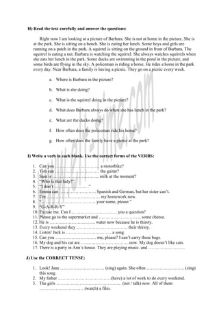 H) Read the text carefully and answer the questions:

       Right now I am looking at a picture of Barbara. She is not at home in the picture. She is
   at the park. She is sitting on a bench. She is eating her lunch. Some boys and girls are
   running on a patch in the park. A squirrel is sitting on the ground in front of Barbara. The
   squirrel is eating a nut. Barbara is watching the squirrel. She always watches squirrels when
   she eats her lunch in the park. Some ducks are swimming in the pond in the picture, and
   some birds are flying in the sky. A policeman is riding a horse. He rides a horse in the park
   every day. Near Barbara, a family is having a picnic. They go on a picnic every week.

            a. Where is Barbara in the picture?

            b. What is she doing?

            c. What is the squirrel doing in the picture?

            d. What does Barbara always do when she has lunch in the park?

            e. What are the ducks doing?

            f. How often does the policeman ride his horse?

            g. How often does the family have a picnic at the park?


I) Write a verb in each blank. Use the correct forms of the VERBS:

  1. Can you ………………………… a motorbike?
  2. Tim can ………………………… the guitar?
  3. Sam is ………………………….. milk at the moment?
  4. “Who is that lady?”
  5. “I don’t …………………. .”
  6. Emma can ……………………. Spanish and German, but her sister can’t.
  7. I’m ……………………………… my homework now.
  8. “………………………………. your name, please.”
  9. “G-A-R-R-Y”
  10. Excuse me. Can I …………………………. you a question?
  11. Please go to the supermarket and ……………………….. some cheese.
  12. He is …………………………. water now because he is thirsty.
  13. Every weekend they …………………………….. their thirsty.
  14. Listen! Jack is …………………………. a song.
  15. Can you ………………………. me, please? I can’t carry these bags.
  16. My dog and his cat are ……………………………now. My dog doesn’t like cats.
  17. There is a party in Ann’s house. They are playing music. and …………………….

J) Use the CORRECT TENSE:

  1. Look! Jane ………………………… (sing) again. She often …………………….. (sing)
     this song.
  2. My father ………………………………(have) a lot of work to do every weekend.
  3. The girls …………………………………….. (not / talk) now. All of them
     ………………………… (watch) a film.
 