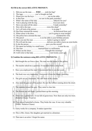 H) Fill in the correct RELATIVE PRONOUN:

  1. Did you see the man …… WHO …… stole her bag?
  2. The eggs ………………. you’ve bought are bad.
  3. Please give me the keys …………………. are on the table.
  4. Is that man ………………….. we saw in the park yesterday?
  5. What’s the name of the lady …………………….. babysits for you?
  6. Tom is playing with the dog ……………………. lives next door.
  7. Have you eaten all the cakes ……………………. I made yesterday?
  8. How old is the man ……………………. owns this shop?
  9. Let’s all look at the picture …………………… is on page 7.
  10. Has Peter returned the money …………………… he borrowed from you?
  11. What colour is the dress ………………….. you’re going to wear tonight?
  12. The police have arrested the man …………………… murdered his wife.
  13. The parcel ……………………. is on the table is your birthday present.
  14. Have you met the man …………………. Jackie is going to marry?
  15. We will ask the man …………………… delivers our milk to leave an extra bottle.
  16. Is she the person ……………………… gave you this record?
  17. We spent our holiday in a small town …………………. is near the sea.
  18. The man …………………… married Kate is a millionaire.
  19. Where are the shoes …………………. I bought this morning?
  20. I still write to that lady ……………………. I met twenty years ago.

I) Combine the sentences using RELATIVE PRONOUNS:

  1. Bob bought the car from a man. The man was the owner of the gallery.
      ………………………………………………………………………………….
  2. The teacher asked me a question. It was taken from a story book.
      ………………………………………………………………………………….
  3. Have you employed the man? I recommend him to you last week.
      ………………………………………………………………………………….
  4. The book was very interesting. I borrowed it from the library yesterday.
      ………………………………………………………………………………….
  5. The girls are my classmates. We saw them at the cinema.
      …………………………………………………………………………………..
  6. Alex took the gun out of his pocket. He saw the robbers running down the street.
      …………………………………………………………………………………..
  7. The students missed the quiz. They came to class late.
      …………………………………………………………………………………..
  8. The flowers are still fresh. I picked them up this morning.
      …………………………………………………………………………………..
  9. There was a garden here. It was full of green trees. Now there are only two trees.
      (Relative Clause / Used to)
      …………………………………………………………………………………..
  10. They played basketball at home. They broke the vase. It was very valuable.
      (While / Relative Clause)
      …………………………………………………………………………………..
  11. Gerry works for a company. It makes typewriter.
      …………………………………………………………………………………..
  12. This is Mrs. Green. Her daughter got married to a drummer.
      …………………………………………………………………………………..
  13. That man is an artist. I forgot his name.
      …………………………………………………………………………………..
 