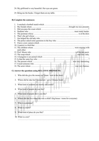 24. My girlfriend is very beautiful. Her eyes are green.
      ………………………………………………………………………………
  25. Bring me the books. I forgot them on my table.
      ………………………………………………………………………………

B) Complete the sentences:

  1. I watched a football match which …………………………………………………..
  2. My friends whom ………………………………………………..brought me nice presents.
  3. Did you pass the exam which ……………………………………………………………. ?
  4. Students who …………………………………………………………... must study harder.
  5. The postman whose …………………………………………………………. is at the door.
  6. That’s the girl whose ……………………………………………………………………….
  7. Jim helped the old lady who ………………………………………………………………..
  8. The police asked some questions to the boy who …………………………………………..
  9. I have a new camera which …………………………………………………………………
  10. A parrot is a bird that ……………………………………………………………………….
  11. The children whom …………………………………………………….. were arguing with
      each other.
  12. Prof. Moore who ………………………………………………………... will be our guest.
  13. The soup which ……………………………………………………………. was very salty.
  14. A kangaroo is an animal which ……………………………………………………………..
  15. Is that the same boy who …………………………………………………………………. ?
  16. The present which …………………………………………………… was very interesting.
  17. I need someone who ………………………………………………………………………..
  18. The actor whom ………………………………………………………… was very famous.

C) Answer the questions using RELATIVE PRONOUNS:

   1. Who did she give the money to? (man / wait at the door)
       ……………………………………………………………………
   2. Where did he take her? (restaurant / serve Chinese food)
       ……………………………………………………………………
   3. What kind of students are mostly successful?
       ……………………………………………………………………
   4. What kind of people do you like?
       ……………………………………………………………………
   5. What kind of people don’t you like?
       ……………………………………………………………………
   6. Where did she live when she was a child? (big house / room for everyone)
       ……………………………………………………………………
   7. Who is a postman?
       ……………………………………………………………………
   8. What is a knife?
       ……………………………………………………………………
   9. What kind of place do you like?
       …………………………………………………………………….
   10. What is a zoo?
       …………………………………………………………………….
 