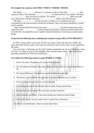 D) Complete the sentences with WHO / WHICH / WHERE / WHOSE:

   My friend ……………….. took me to a restaurant works in a big shop ……………… sells
expensive shoes. The restaurant ……………………. we had lunch was very modern. The food
………………….. they served was excellent. The waiters ………………….. shirts were silk
were always busy with the customers …………………… wallets were full of money.
   The table ………………… we had was near a window, so we could see the cars …………….
were parked by the rich customers ourside the restaurant. They were being watched by a young
man in uniform.
    After we had finished the meals, the waiter …………………my friend called came with a
small silver box …………………. he had already put the bill in. When my friend took the bill
out of the box, he opened his eyes in surprise because he had never had to pay so much money
before.

E) Rewrite the following story combining the sentences using a RELATIVE PRONOUN:

   In 1956, a young sailor wrote a note. He felt very lonely. He put the note into a bottle. He
threw the bottle into the ocean. In his note, he wanted any girl to write to him. A girl would find
the bottle.
   Two years later, a fisherman saw the sailor’s bottle and picked it up. He was fishing on a shore
in Sicily. As a joke, he gave it to his daughter. She wrote the sailor a letter. After more letters,
the sailor married her in 1958. He visited Sicily.

F) Combine the following sentences using WHERE or WHEN:

   1. Here is the shop. I bought my new camera form this shop.
       ……………………………………………………………………………………. .
   2. We will spend our holiday in the same village. We have had a lot of joyful days there so
       far.
       …………………………………………………………………………………….. .
   3. We enjoyed Marmaris. We spent our summer holiday there this year.
       …………………………………………………………………………………….. .
   4. The library is quite far from the city center. I go and work there twice a month.
       ……………………………………………………………………………………… .
   5. I’ll never forget the day. I met my wife on this day.
       ……………………………………………………………………………………… .
   6. I’m looking forward to the Fifteenth of next month. I’ll get married then.
       ………………………………………………………………………………………. .
   7. Do you know the restaurant? We will meet you there tomorrow.
       ………………………………………………………………………………………. .
   8. John visited me last Friday. A few other friends also called me up last Friday.
       ………………………………………………………………………………………. .
   9. Last week I went to see the country town. I used to live in that town.
       ………………………………………………………………………………………. .
   10. Abant is a beautiful place. There are many lakes there.
       ………………………………………………………………………………………. .
 