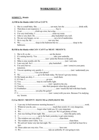 WORKSHEET 38


SUBJECT : Modals

A) Fill in the blanks with CAN or CAN’T:

  1.    She is a small baby. She ……………….. eat meat, but she ………………… drink milk.
  2.    That dress is not expensive. I …………………. buy it.
  3.    A cat ………………. climb up a tree, but a dog ………………….. .
  4.    I’m very tired today. I ……………………. clean my room.
  5.    John is very short. He …………………… play basketball very well.
  6.    We are very hungry, so we …………………. eat a lot of sandwiches.
  7.    He is very fat. He …………………… run very fast.
  8.    We …………………. sleep in the bedroom but we ………………… sleep in the
        bathroom.

B) Fill in the blanks with CAN / CAN’T or MUST / MUSTN’T:

  1.  She is ill, so she ………………………. see the doctor.
  2.  It’s raining heavily. You …………………… take your umbrella.
  3.  We ………………………………. (not / pick) the flowers in the park.
  4.  Mike is nine months old. He ……………………………… (not / eat) nuts.
  5.  I am very tall. So I …………………… play basketball.
  6.  I’m sorry but we …………………………………………. (not / come) to your party
      tomorrow.
  7. You are speaking very quietly. I ………………………………….. (not / understand) you.
  8. …………………….. I use your phone?
  9. We …………………….. go to the bank today. We haven’t got any money.
  10. My hands are dirty. I ……………………….. wash them.
  11. It’s late. I …………………………. go now.
  12. You ………………….. stop at a red traffic light.
  13. You ………………………………….. (not / speed) in the city.
  14. Tourists ……………………… take their passports when they go abroad.
  15. Footballers …………………………………….. (not / touch) the ball with their hands.
  16. ……………………… you play the guitar?
  17. I ……………………………………… (not / come) with you now. Because I’m studying
      my lessons.

C) Use MUST / MUSTN’T / HAVE TO or (NOT) HAVE TO:

   1.  I can stay in bed tomorrow morning because I ………………………………………work.
   2.  Whatever you do, you ……………………. touch that switch. It’s very dangerous.
   3.  You ………………….. forget what I told you. It’s very important.
   4.  We ………………………………….. leave yet. We’ve got plenty of time.
   5.  Ann was feeling ill last night. She ………………………. leave the party early.
   6.  I ……………………….. go to the bank yesterday to get some money.
   7.  The windows are very dirty. I …………………….. clean them.
   8.  The windows aren’t dirty. You ………………………………… clean them.
   9.  We arrived home very late last night. We …………………….. wait half an hour for a
       taxi.
   10. These cakes are very nice. You …………………… have one.
   11. We ………………………………….. take an umbrella. It’s not going to rain.
 