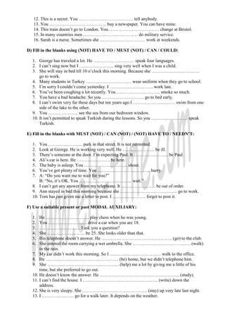 12. This is a secret. You ……………………………… tell anybody.
   13. You ……………………………….. buy a newspaper. You can have mine.
   14. This train doesn’t go to London. You …………………………… change at Bristol.
   15. In many countries men ……………………………… do military service.
   16. Sarah is a nurse. Sometimes she ………………………… work at weekends.

D) Fill in the blanks using (NOT) HAVE TO / MUST (NOT) / CAN / COULD:

  1. George has traveled a lot. He ……………………… speak four languages.
  2. I can’t sing now but I ………………….. sing very well when I was a child.
  3. She will stay in bed till 10 o’clock this morning. Because she …………………………..
      go to work.
  4. Many students in Turkey ………………………… wear uniform when they go to school.
  5. I’m sorry I couldn’t come yesterday. I ……………………….. work late.
  6. You’ve been coughing a lot recently. You ……………………….. smoke so much.
  7. You have a bad headache. So you ………………………. go to bed early.
  8. I can’t swim very far these days but ten years ago I ………………………. swim from one
      side of the lake to the other.
  9. You ……………….. see the sea from our bedroom window.
  10. It isn’t permitted to speak Turkish during the lessons. So you …………………… speak
      Turkish.

E) Fill in the blanks with MUST (NOT) / CAN (NOT) / (NOT) HAVE TO / NEEDN’T:

  1.  You ………………….. park in that street. It is not permitted.
  2.  Look at George. He is working very well. He ………………… be ill.
  3.  There’s someone at the door. I’m expecting Paul. It ………………….. be Paul.
  4.  Ali’s car is here. He …………………. be here.
  5.  The baby is asleep. You ……………………….. shout.
  6.  You’ve got plenty of time. You …………………………….. hurry.
  7.  A: “Do you want me to wait for you?”
      B: “No, it’s OK. You …………………………….. wait.”
  8. I can’t get any answer from my telephone. It ………………….. be out of order.
  9. Ann stayed in bed this morning because she ……………………………….. go to work.
  10. Tom has just given me a letter to post. I …………………. forget to post it.

F) Use a suitable present or past MODAL AUXILIARY:

  1.  He ……………………….. play chess when he was young.
  2.  You …………………….. drive a car when you are 18.
  3.  ……………………… I ask you a question?
  4.  She ……………………. be 25. She looks older than that.
  5.  His telephone doesn’t answer. He ……………………………………….. (go) to the club.
  6.  She entered the room carrying a wet umbrella. She …………………………………(walk)
      in the rain.
  7. My car didn’t work this morning. So I ……………………………. walk to the office.
  8. He ………………………………………… (be) home, but we didn’t telephone him.
  9. She ………………………………………... (help) me a lot by giving me a little of his
      time, but she preferred to go out.
  10. He doesn’t know the answer. He …………………………………………….. (study).
  11. I can’t find the house. I ………………………………………….. (write) down the
      address.
  12. She is very sleepy. She ……………………………………. (stay) up very late last night.
  13. I ………………… go for a walk later. It depends on the weather.
 