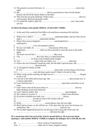 14. The ground is covered with snow. It ………………………………………… (snow) last
      night.
  15. She …………………………………… (be) in a great hurry to leave for the theater
      because she left all the dinner dishes on the table.
  16. That store has just gone bankrupt. I believe they ………………………………… (have) a
      stricter policy about giving people credit.
  17. I’m afraid Mr. Smith is deaf. He ……………………………………… (not / hear) what
      you say.

G) Fill in the blanks with suitable MODAL AUXILIARY VERBS:

  1. At the end of the month the Post Office will send him an enormous bill which he
      ………………………………….. pay.
  2. When I was a child, I …………………………… understand adults, and now that I am an
      adult I ……………………… understand children.
  3. When I first went to England I ………………… read English but I ………………………
      understand it.
  4. …………………….. I see your passport, please?
  5. He sees very badly, he …………………. wear glasses all the time.
  6. Pedestrians …………………. either use the crosswalk or cross the street at the traffic
      lights.
  7. The buses were all full; I ……………………… take a taxi.
  8. You ……………………. drive fast; there is a speed limit here.
  9. …………………. we all go to the football match tonight?
  10. You …………………. argue with your father, you ……………….. obey him.
  11. I know she was in because I heard her radio, but she didn’t open the door. She ………….
      ……………………….. (hear) the bell.
  12. A: I bought two bottles of milk.
      B: You ………………………………………….. (buy) milk; we have heaps in the house.
  13. I …………………… carry this heavy pack myself. I think I will ask for help.
  14. When I woke up this morning, the light was on. I ………………………………… (forget)
      to turn it off.
  15. I saw her at the office half an hour ago. She …………………………(be) at home now. It
      is almost impossible.
  16. I can’t find my keys. I ……………………………………. (put) them somewhere in my
      room.
  17. I don’t know what all this noise about. It …………………………………… (be) my
      father breaking wood in the backyard.
  18. I can’t find my mother. She …………………………………… (go) shopping.
  19. The weather is overcast. It ……………………………….. (rain) in the afternoon.
  20. If you have finished your work, you ……………………….. (leave).
  21. ……………………. you like to come to the cinema with us?
  22. ……………………. I come in?
  23. Emily ……………………………… (wear) glasses since she was eight.
  24. Deniz had no money, so she sold her car. A few days later she won a lot of money in a
      competition. She ……………………………………….. (sell) her car.
  25. The accident happened because he was driving on the wrong side of the road. He
      ……………………………………………. (drive)on the right.

H) A mysterious letter has arrived for Tom by special delivery. He is nervous about
opening it. Add suitable MODAL VERBS to complete the dialogue. He is with Jill, his wife.

  Jill : ………………………. I have a look at it? (permission)
  Tom : I ……………………… think who it’s from. (negative ability)
 