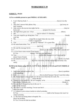 WORKSHEET 39


SUBJECT : Modals

A) Use a suitable present or past MODAL AUXILIARY:

  1. I can’t find my book. I ……………………………………………….. (leave) it on the
      bus.
  2. They don’t answer their phone; they ……………………………………… (go) away on
      their vacation.
  3. John went to the movies last night, but he ……………………………………….. (stay) at
      home and …………………………………….. (prepare) his lessons.
  4. The lights have gone out. A fuse ……………………………………………. (blow).
  5. She …………………………………. (go) to school. It’s Saturday.
  6. You were stupid to go skiing here. You …………………………………………… (break)
      your leg.
  7. She ……………………. (sing) like an angel when she was a kid.
  8. ……………………….. I make a suggestion?
  9. You ……………………… go and see “Batman”. It’s a great film.
  10. He came home alone. You ………………………………………… (let) him do that; he
      ……………………………………… (get) lost.
  11. He read the message but he ………………………………….. (not) understand.
  12. I …………………………………………. (lend) you the money. Why didn’t you ask me?
  13. A: Can I have some sweets? I am hungry.
      B: You ………………….. hungry. You have just had dinner.
  14. Tom ……………………………………. (write) this, because it is in French and he
      doesn’t know French.
  15. He looked so tired. He ………………………………………………….. (work) very hard.
  16. He …………………………. be a very clever boy. He has entered the university very
      easily.

B) Fill in the blanks using MUST, CAN’T, MAY, MIGHT, COULD and PAST FORMS of
   them:

  1. Sally looks sad and worried. She ……………………………………….. (have) a problem
     with something.
  2. Bob ……………………………………... (be) at school because I haven’t seen him today.
  3. Mr. Treves hasn’t come to work yet. He has never been late for work. He ……………….
     ……………………………… (miss) the bus.
  4. Timmy is a very good boy. He isn’t naughty, so he ……………………………….. (break)
     that window. Someone else …………………………………………………… (break) it.
  5. I’m sure that I dropped my key in the car. It …………………………………………(be)
     there at the moment.
  6. The street is wet this morning. I’m not sure but it ………………………………………….
     (rain) last night.
  7. A: I talked to your science teacher at school yesterday.
     B: You ………………………………………………. (talk) to her because she wasn’t at
     school yesterday.
  8. A: The man was being taken to hospital. He ……………………………………………….
     (have) an accident.
     B: Yes, I’m sure he had an accident.
 
