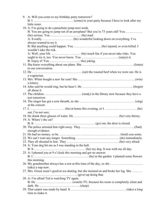 9. A: Will you come to my birthday party tomorrow?
    B: I ……………………………….. (come) to your party because I have to look after my
    little sister.
10. A: I’m going to do a parachute jump next week.
    B: You are going to jump out of an aeroplane! But you’re 73 years old! You …………….
    (be) serious. You ……………………….. (be) mad.
    A: It really ……………………….. (be) wonderful looking down on everything. I’ve
    always wanted to try it.
    B: But anything could happen. You …………………….. (be) injured, or even killed. I
    wouldn’t take the risk.
    A: Well, your life ………………………. (be) much fun if you never take risks. You
    ought to try it, too. You never know. You …………………………….. (enjoy) it.
    B: Enjoy it! You ……………………….. (be) joking.
11. She knew everything about our plans. She ………………………………………… (listen)
    to our conversation.
12. He ……………………………………….. (eat) the roasted beef when we were out. He is
    a vegeterian.
13. Mrs. White bought a new fur coat! She ………………………………………………(win)
    a lottery.
14. John said he would ring, but he hasn’t. He ………………………………………... (forget)
    all about it.
15. The children …………………………….. (study) in the library now because they have a
    test tomorrow.
16. The singer has got a sore throath, so she ……………………………………………. (sing)
    at the concert.
17. I …………………………… (be) at home this evening, or I ………………………… (be)
    out, I’m not sure.
18. He drank three glasses of water. He …………………………………… (be) very thirsty.
19. A: Where’s the cat?
    B: It ………………………………………………… (go) out, the door is closed.
20. The police arrested him right away. They ………………………………………….. (find)
    enough evidence.
21. He had no money, so he ………………………………………………… (lend) you some.
22. We can’t wait any longer. Something ………………………………….. (do) immediately.
23. They all shouted in fear. They …………………………………………. (be) very afraid.
24. A: Your dog bit me as I was standing in the hall.
    B: It ………………………………………… (be) my dog. It was with me all day.
25. A: I phoned you at 9 o’clock this morning and got no answer.
    B: I ……………………………………………. (be) in the garden. I planted some flowers
    this morning.
26. My grandmother always has a rest at this time of the day, so she ………………………….
    (take) a nap now.
27. Mrs. Green wasn’t good at ice-skating, but she insisted on and broke her leg. She ……….
    ……………………………………….. (give) up doing that.
28. A: I’m afraid Ted is watching TV again.
    B: He ……………………………. (watch) TV, because his room is completely silent and
    dark. He ……………………………….. (sleep).
29. That carpet was made by hand. It ……………………………………………. (take) a long
    time to make it.
 