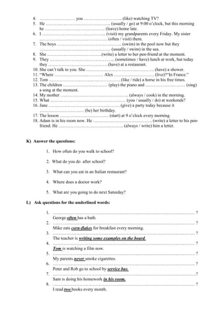 4. …………………… you …………………….. (like) watching TV?
   5. He …………………………………….. (usually / go) at 9:00 o’clock, but this morning
       he ………………………………….. (leave) home late.
   6. I ……………………………………. (visit) my grandparents every Friday. My sister
       ………………………………………. (often / visit) them.
   7. The boys …………………………………….. (swim) in the pool now but they
       ………………………………………… (usually / swim) in the sea.
   8. She ……………………………….(write) a letter to her pen-friend at the moment.
   9. They …………………………………….. (sometimes / have) lunch at work, but today
       they …………………………………. (have) at a restaurant.
   10. She can’t talk to you. She ………………………………………. (have) a shower.
   11. “Where …………………………… Alex ……………………… (live)?“In France.”
   12. Tom ………………………………………… (like / ride) a horse in his free times.
   13. The children ………………………… (play) the piano and ……………………… (sing)
       a song at the moment.
   14. My mother ………………………………………. (always / cook) in the morning.
   15. What …………………………………………… (you / usually / do) at weekends?
   16. Jane ………………………………………… (give) a party today because it
       ………………………… (be) her birthday.
   17. The lesson …………………………… (start) at 9 o’clock every morning.
   18. Adam is in his room now. He …………………………………. (write) a letter to his pen-
       friend. He …………………………………….. (always / write) him a letter.


K) Answer the questions:

         1. How often do you walk to school?

          2. What do you do after school?

         3. What can you eat in an Italian restaurant?

         4. Where does a doctor work?

         5. What are you going to do next Saturday?

L) Ask questions for the underlined words:

         1. …………………………………………………………………………………… ?
            George often has a bath.
         2. …………………………………………………………………………………… ?
            Mike eats corn-flakes for breakfast every morning.
         3. …………………………………………………………………………………… ?
            The teacher is writing some examples on the board.
         4. …………………………………………………………………………………… ?
            Tom is watching a film now.
         5. …………………………………………………………………………………… ?
            My parents never smoke cigarettes.
         6. …………………………………………………………………………………… ?
            Peter and Rob go to school by service bus.
         7. …………………………………………………………………………………….?
            Sam is doing his homework in his room.
         8. …………………………………………………………………………………… ?
            I read two books every month.
 