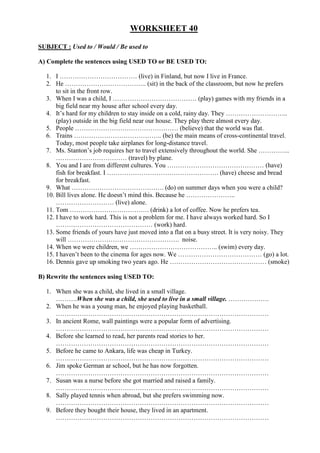 WORKSHEET 40

SUBJECT : Used to / Would / Be used to

A) Complete the sentences using USED TO or BE USED TO:

  1. I ……………………………… (live) in Finland, but now I live in France.
  2. He ……………………………….. (sit) in the back of the classroom, but now he prefers
      to sit in the front row.
  3. When I was a child, I ………………………………… (play) games with my friends in a
      big field near my house after school every day.
  4. It’s hard for my children to stay inside on a cold, rainy day. They ………………………..
      (play) outside in the big field near our house. They play there almost every day.
  5. People ………………………………………… (believe) that the world was flat.
  6. Trains ………………………………….. (be) the main means of cross-continental travel.
      Today, most people take airplanes for long-distance travel.
  7. Ms. Stanton’s job requires her to travel extensively throughout the world. She …………...
      …………………………… (travel) by plane.
  8. You and I are from different cultures. You ……………………………………… (have)
      fish for breakfast. I ……………………………………………. (have) cheese and bread
      for breakfast.
  9. What ……………………………………. (do) on summer days when you were a child?
  10. Bill lives alone. He doesn’t mind this. Because he …………………..
      ……………………… (live) alone.
  11. Tom ………………………………. (drink) a lot of coffee. Now he prefers tea.
  12. I have to work hard. This is not a problem for me. I have always worked hard. So I
      ……………………………………… (work) hard.
  13. Some friends of yours have just moved into a flat on a busy street. It is very noisy. They
      will ……………………………………………. noise.
  14. When we were children, we ………………………………….. (swim) every day.
  15. I haven’t been to the cinema for ages now. We ………………………………… (go) a lot.
  16. Dennis gave up smoking two years ago. He ……………………………………… (smoke)

B) Rewrite the sentences using USED TO:

  1. When she was a child, she lived in a small village.
     ……….When she was a child, she used to live in a small village. ……………….
  2. When he was a young man, he enjoyed playing basketball.
     ………………………………………………………………………………………
  3. In ancient Rome, wall paintings were a popular form of advertising.
     ………………………………………………………………………………………
  4. Before she learned to read, her parents read stories to her.
     ………………………………………………………………………………………
  5. Before he came to Ankara, life was cheap in Turkey.
     ………………………………………………………………………………………
  6. Jim spoke German ar school, but he has now forgotten.
     ………………………………………………………………………………………
  7. Susan was a nurse before she got married and raised a family.
     ………………………………………………………………………………………
  8. Sally played tennis when abroad, but she prefers swimming now.
     ………………………………………………………………………………………
  9. Before they bought their house, they lived in an apartment.
     ………………………………………………………………………………………
 