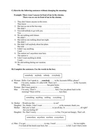 C) Rewrite the following sentences without changing the meaning:

  Example: There wasn’t anyone in front of me in the cinema.
           There was no one in front of me in the cinema.

   1. They don’t know anyone in this town.
       They know ………………………………………………………….
   2. She met no one at the bus-stop.
       She didn’t …………………………………………………………..
   3. You told nobody to go with you.
       You …………………………………………………………………
   4. We ate nothing until dinner.
       We didn’t …………………………………………………………..
   5. She told no one nothing about last night.
       She didn’t …………………………………………………………..
   6. She didn’t tell anybody about her plans.
       She told …………………………………………………………….
   7. I didn’t say anything.
       I said ………………………………………………………………..
   8. The station isn’t anywhere near here.
       The station is ……………………………………………………….
   9. I don’t want anything to drink.
       I want ……………………………………………………………….
   10. We did nothing during our vacation.
       We …………………………………………………………………..

D) Complete the sentences. Use the words in the box:


               somebody anybody nobody         everybody

a) Woman : Hello. Can I speak to …..somebody …… in the Accounts Office, please?
   Man   : I’m sorry, madam. It’s after 6:00. There isn’t ……………………. in the Accounts
           Office now. …………………… has gone home.
   Woman : But I must speak to …………………….. today.
   Man   : I’m sorry. There’s ……………………….. here. Can you phone back in the
           morning? There will be ………………………. here then.

                 something anything nothing     everything

b) Mother : Would you like ………………………. to eat?
   Daughter : No, thanks. I don’t want …………………….. at the moment, thank you.
   Mother : But you’ve had …………………….. to eat all day. Is ………………….. all right?
              Are you feeling ill?
   Daughter : No. Don’t worry. ………………………. is fine. I’m just not hungry. That’s all.

                 somewhere anywhere nowhere everywhere


c) Man : I’ve got ………………………. to stay. I need ……………………… for two nights.
         I’ve tried all the hotels near here, but ……………………… is full. I can’t find a room
        ………………………. .
 